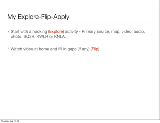 My Explore-Flip-Apply
• Start with a hooking (Explore) activity - Primary source, map, video, audio,
photo, SQ3R, KWLH or KNLA.
• Watch video at home and ﬁll in gaps (if any) (Flip)
Thursday, July 11, 13
 