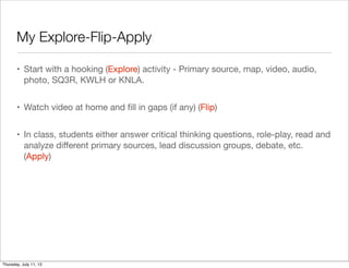 My Explore-Flip-Apply
• Start with a hooking (Explore) activity - Primary source, map, video, audio,
photo, SQ3R, KWLH or KNLA.
• Watch video at home and ﬁll in gaps (if any) (Flip)
• In class, students either answer critical thinking questions, role-play, read and
analyze diﬀerent primary sources, lead discussion groups, debate, etc.
(Apply)
Thursday, July 11, 13
 