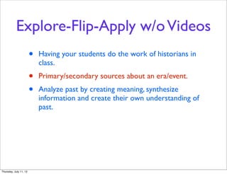 Explore-Flip-Apply w/oVideos
• Having your students do the work of historians in
class.
• Primary/secondary sources about an era/event.
• Analyze past by creating meaning, synthesize
information and create their own understanding of
past.
Thursday, July 11, 13
 