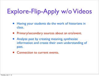 Explore-Flip-Apply w/oVideos
• Having your students do the work of historians in
class.
• Primary/secondary sources about an era/event.
• Analyze past by creating meaning, synthesize
information and create their own understanding of
past.
• Connection to current events.
Thursday, July 11, 13
 
