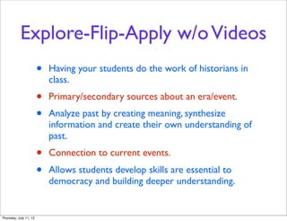 Explore-Flip-Apply w/oVideos
• Having your students do the work of historians in
class.
• Primary/secondary sources about an era/event.
• Analyze past by creating meaning, synthesize
information and create their own understanding of
past.
• Connection to current events.
• Allows students develop skills are essential to
democracy and building deeper understanding.
Thursday, July 11, 13
 