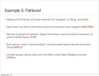 Example 3: Fishbowl
• Meeting of the Minds. (Chinese emperors Shi Huagndi, Lui Bang, and Wudi)
• Gave them tiny bits of information about Confucianism and Legalism (EXPLORE).
• Worked in groups to research, digest information, and summarize importance of
governmental topics. (FLIP).
• Each group “meet in secret location” and discussed topics relevant to ancient
China (APPLY).
• Outside groups taking notes and will reﬂect using Paper Blogging concept
(APPLY).
Thursday, July 11, 13
 
