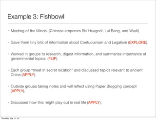 Example 3: Fishbowl
• Meeting of the Minds. (Chinese emperors Shi Huagndi, Lui Bang, and Wudi)
• Gave them tiny bits of information about Confucianism and Legalism (EXPLORE).
• Worked in groups to research, digest information, and summarize importance of
governmental topics. (FLIP).
• Each group “meet in secret location” and discussed topics relevant to ancient
China (APPLY).
• Outside groups taking notes and will reﬂect using Paper Blogging concept
(APPLY).
• Discussed how this might play out in real life (APPLY).
Thursday, July 11, 13
 