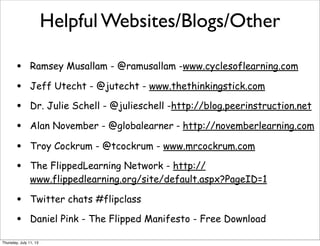 Helpful Websites/Blogs/Other
• Ramsey Musallam - @ramusallam -www.cyclesoflearning.com
• Jeff Utecht - @jutecht - www.thethinkingstick.com
• Dr. Julie Schell - @julieschell -http://blog.peerinstruction.net
• Alan November - @globalearner - http://novemberlearning.com
• Troy Cockrum - @tcockrum - www.mrcockrum.com
• The FlippedLearning Network - http://
www.flippedlearning.org/site/default.aspx?PageID=1
• Twitter chats #flipclass
• Daniel Pink - The Flipped Manifesto - Free Download
Thursday, July 11, 13
 