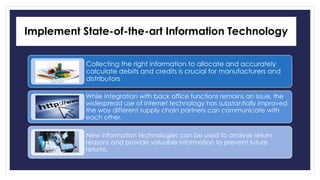 Implement State-of-the-art Information Technology 
Collecting the right information to allocate and accurately 
calculate debits and credits is crucial for manufacturers and 
distributors 
While integration with back office functions remains an issue, the 
widespread use of internet technology has substantially improved 
the way different supply chain partners can communicate with 
each other. 
New information technologies can be used to analyse return 
reasons and provide valuable information to prevent future 
returns. 
 