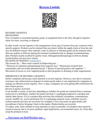 Reverse Logistic
REVERSE LOGISTICS
DEFINATION:
Flow of surplus or unwanted material, goods, or equipment back to the firm, through its logistics
chain, for reuse, recycling, or disposal.
In other words, reverse logistics is the management of any type of returns from any customer with a
specific purpose. Products can be returned from any player within the supply chain or from the end–
user for different reasons. Raw material, work–in–process or finished goods can be returned when
there are surplus or leftovers during the customer's production due to changes in manufacturing
plan. Products maybe recalled for quality issues. Damaged product/package in delivery &amp;
unsold product can also incur returns.
REASONS OF RESERVE LOGISTICS:
The reasons for ... Show more content on Helpwriting.net ...
* Removal of containers and packaging from response area. * Destruction of spoilt food
commodities and out of date pharmaceuticals. * Return of rejected goods to the suppliers. *
Movement of excess or over–supplied goods to other programs or donating to other organizations.
IMPORTANCE OF REVERSE LOGISTICS:
Earlier companies did not pay much attention to reverse logistics. However, now due to consumer
awareness, law enforcement on disposal of certain goods makes it very important for companies to
manage an efficient reverse logistics. Now–a–days, companies are even getting ISO certification for
their returns process.
Reverse Logistics Activities:
It can include a variety of activities depending on whether the goods are returned from a customer
(end user) or a distributor, whether the goods sent back is a packaging material or a product and
similar other factors. If it is a product then activities like refurbish, recondition, remanufacture,
recycle, landfill, etc. can be performed. If it is a packaging material, reuse, refurbish, recycle,
reclaim material activities are involved. For examples, Coca Cola reuses its glass bottles and
reconditions it before bringing it back in the market. Broken bottles are recycled.
To reduce costs, firms attempt to reuse materials as much as possible. For products that cannot be
reused in anyway due to its poor condition, legal implications, environmental issues, etc. firms then
scrap the products at least
... Get more on HelpWriting.net ...
 