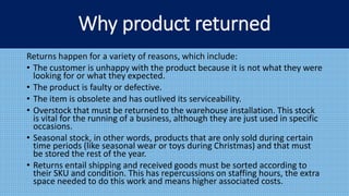 Returns happen for a variety of reasons, which include:
• The customer is unhappy with the product because it is not what they were
looking for or what they expected.
• The product is faulty or defective.
• The item is obsolete and has outlived its serviceability.
• Overstock that must be returned to the warehouse installation. This stock
is vital for the running of a business, although they are just used in specific
occasions.
• Seasonal stock, in other words, products that are only sold during certain
time periods (like seasonal wear or toys during Christmas) and that must
be stored the rest of the year.
• Returns entail shipping and received goods must be sorted according to
their SKU and condition. This has repercussions on staffing hours, the extra
space needed to do this work and means higher associated costs.
Why product returned
 