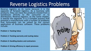 Reverse Logistics Problems
Reverse logistics as its name because it is the
opposite of forward logistics. As a business sells
products, they can have the products moved from a
warehouse directly to the consumer or to
distributors. Reverse logistics, as the name implies,
is exactly the opposite. It is a complex process that
presents a manufacturer with a number of problems
that fortunately can be solved by the correct
application of business software. These problems
include:
Problem 1: Tracking Value
Problem 2: Tracking warranty and routing status
Problem 3: Handling dealers and contractors
Problem 4: Driving efficiency in repair processes
 