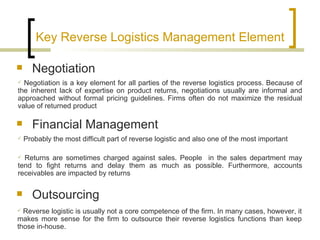 Key Reverse Logistics Management Element

     Negotiation
 Negotiation is a key element for all parties of the reverse logistics process. Because of
the inherent lack of expertise on product returns, negotiations usually are informal and
approached without formal pricing guidelines. Firms often do not maximize the residual
value of returned product

     Financial Management
   Probably the most difficult part of reverse logistic and also one of the most important

 Returns are sometimes charged against sales. People in the sales department may
tend to fight returns and delay them as much as possible. Furthermore, accounts
receivables are impacted by returns

     Outsourcing
 Reverse logistic is usually not a core competence of the firm. In many cases, however, it
makes more sense for the firm to outsource their reverse logistics functions than keep
those in-house.
 