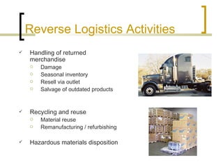 Reverse Logistics Activities
   Handling of returned
    merchandise
       Damage
       Seasonal inventory
       Resell via outlet
       Salvage of outdated products


   Recycling and reuse
       Material reuse
       Remanufacturing / refurbishing

   Hazardous materials disposition
 