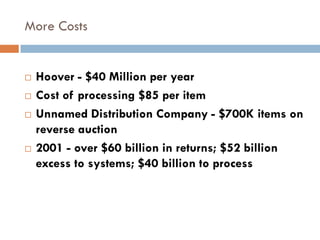 More Costs


   Hoover - $40 Million per year
   Cost of processing $85 per item
   Unnamed Distribution Company - $700K items on
    reverse auction
   2001 - over $60 billion in returns; $52 billion
    excess to systems; $40 billion to process
 