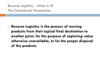 Reverse Logistics - What is it?
The Commercial Perspective



   Reverse Logistics is the process of moving
    products from their typical final destination to
    another point, for the purpose of capturing value
    otherwise unavailable, or for the proper disposal
    of the products.
 