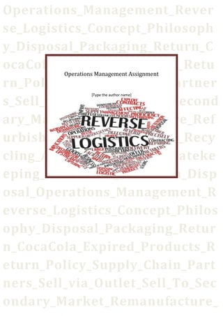 Operations_Management_Rever
se_Logistics_Concept_Philosoph
y_Disposal_Packaging_Return_C
ocaCola_Expired_Products_Retu
rn_Policy_Supply_Chain_Partner
s_Sell_via_Outlet_Sell_To_Second
ary_Market_Remanufacture_Ref
urbish_Donate_To_Charity_Recy
cling_Auctions_Landfills_Gateke
eping_Collection_Sortation_Disp
osal_Operations_Management_R
everse_Logistics_Concept_Philos
ophy_Disposal_Packaging_Retur
n_CocaCola_Expired_Products_R
eturn_Policy_Supply_Chain_Part
ners_Sell_via_Outlet_Sell_To_Sec
ondary_Market_Remanufacture_
Operations Management Assignment
[Type the author name]
 