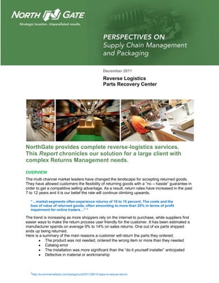 December 2011
                                                        Reverse Logistics
                                                        Parts Recovery Center




NorthGate provides complete reverse-logistics services.
This Report chronicles our solution for a large client with
complex Returns Management needs.

OVERVIEW
The multi channel market leaders have changed the landscape for accepting returned goods.
They have allowed customers the flexibility of returning goods with a ―no – hassle‖ guarantee in
order to get a competitive selling advantage. As a result, return rates have increased in the past
7 to 12 years and it is our belief the rate will continue climbing upwards.

  “…market segments often experience returns of 10 to 15 percent. The costs and the
  loss of value of returned goods, often amounting to more than 20% in terms of profit
  impairment for online traders…” *

The trend is increasing as more shoppers rely on the internet to purchase, while suppliers find
easier ways to make the return process user friendly for the customer. It has been estimated a
manufacturer spends on average 9% to 14% on sales returns. One out of six parts shipped
ends up being returned.
Here is a summary of the main reasons a customer will return the parts they ordered;
           The product was not needed, ordered the wrong item or more than they needed
           Catalog error
           The installation was more significant than the ―do it yourself installer‖ anticipated
           Defective in material or workmanship



  *http://e-commercefacts.com/background/2011/08/10-tipps-to-reduce-return/
 