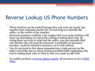 Reverse Lookup US Phone Numbers  These services can be useful because they can seek out nearly any number that originates inside the US and help you identify the caller, or the owner of the number.  Personal numbers could be a bit tougher but even some of those will show up depending on where the catalog is taking their info. By trying these services to help find the caller, you can instantly find out whether the call must be returned, is probably an incorrect number, could be related to business, or is trick related.  You do not need to fret about encountering a rude person on the other end of the line or about feeling uncomfortable explaining why you&apos;re calling back with no idea to who you want to talk with.  To swiftly perform a reverse phone search, all you have to do is Click Here. 
