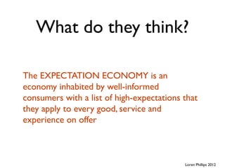 What do they think?

The EXPECTATION ECONOMY is an
economy inhabited by well-informed
consumers with a list of high-expectations that
they apply to every good, service and
experience on offer



                                           Loren Phillips 2012
 