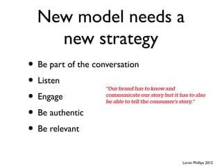 New model needs a
    new strategy
• Be part of the conversation
• Listen
• Engage
• Be authentic
• Be relevant
                                Loren Phillips 2012
 
