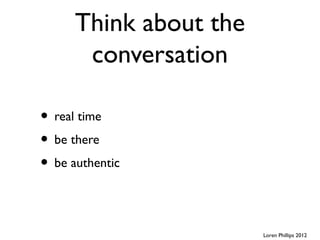 Think about the
       conversation

• real time
• be there
• be authentic


                        Loren Phillips 2012
 