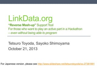 LinkData.org
“Reverse Mash-up” Support Tool
For those who want to play an active part in a Hackathon
– even without being able to program

Tetsuro Toyoda, Sayoko Shimoyama
October 21, 2013

For Japanese version, please see http://www.slideshare.net/tetsurotoyoda/ss-27381991

 