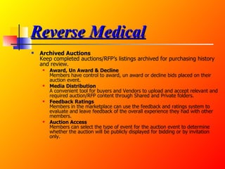 Reverse Medical Archived Auctions Keep completed auctions/RFP’s listings archived for purchasing history and review.  Award, Un Award & Decline Members have control to award, un award or decline bids placed on their auction event.  Media Distribution A convenient tool for buyers and Vendors to upload and accept relevant and required auction/RFP content through Shared and Private folders.  Feedback Ratings Members in the marketplace can use the feedback and ratings system to evaluate and leave feedback of the overall experience they had with other members.  Auction Access Members can select the type of event for the auction event to determine whether the auction will be publicly displayed for bidding or by invitation only.  