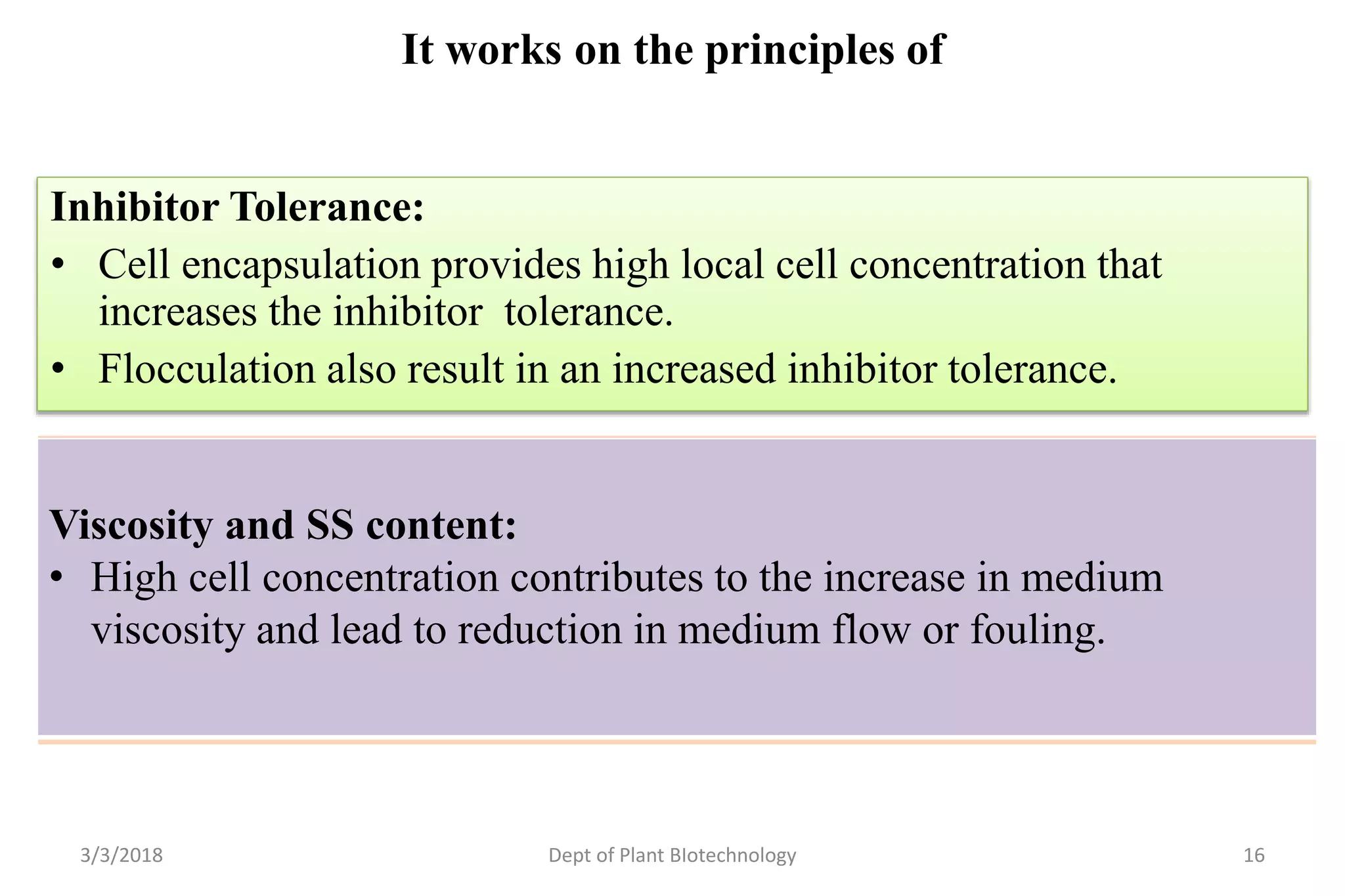 It works on the principles of
Inhibitor Tolerance:
• Cell encapsulation provides high local cell concentration that
increases the inhibitor tolerance.
• Flocculation also result in an increased inhibitor tolerance.
3/3/2018 Dept of Plant BIotechnology 16
Simultaneous Sugar Consumption:
• The prime remedy in this regard is having genetically manipulated
recombinant S. cerevisiae strains that are capable of pentose uptake.
• Cell encapsulation has proven to be a successful approach when co-
utilization of sugars is sought.
Viscosity and SS content:
• High cell concentration contributes to the increase in medium
viscosity and lead to reduction in medium flow or fouling.
 