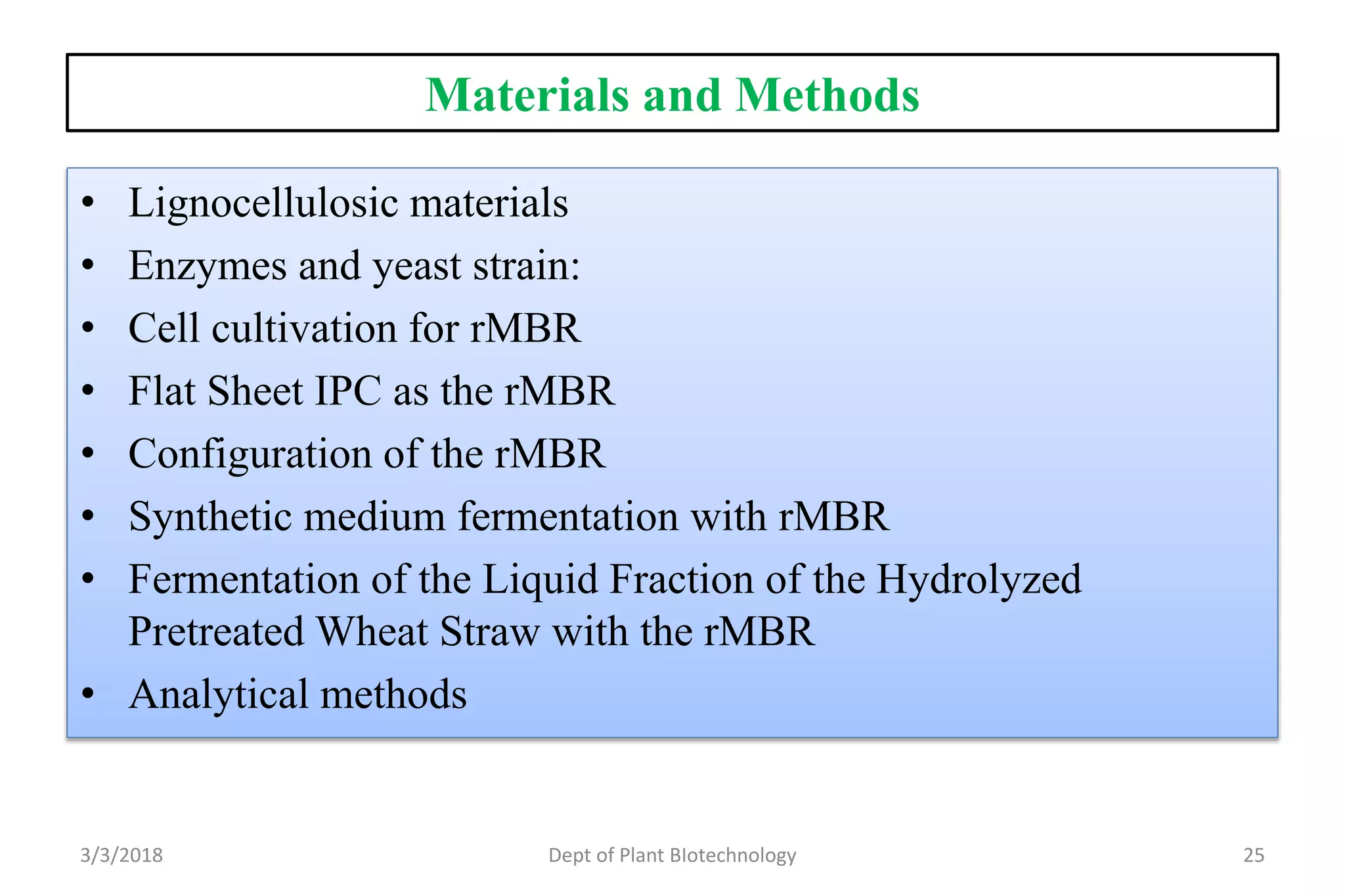 Materials and Methods
• Lignocellulosic materials
• Enzymes and yeast strain:
• Cell cultivation for rMBR
• Flat Sheet IPC as the rMBR
• Configuration of the rMBR
• Synthetic medium fermentation with rMBR
• Fermentation of the Liquid Fraction of the Hydrolyzed
Pretreated Wheat Straw with the rMBR
• Analytical methods
3/3/2018 Dept of Plant BIotechnology 25
 