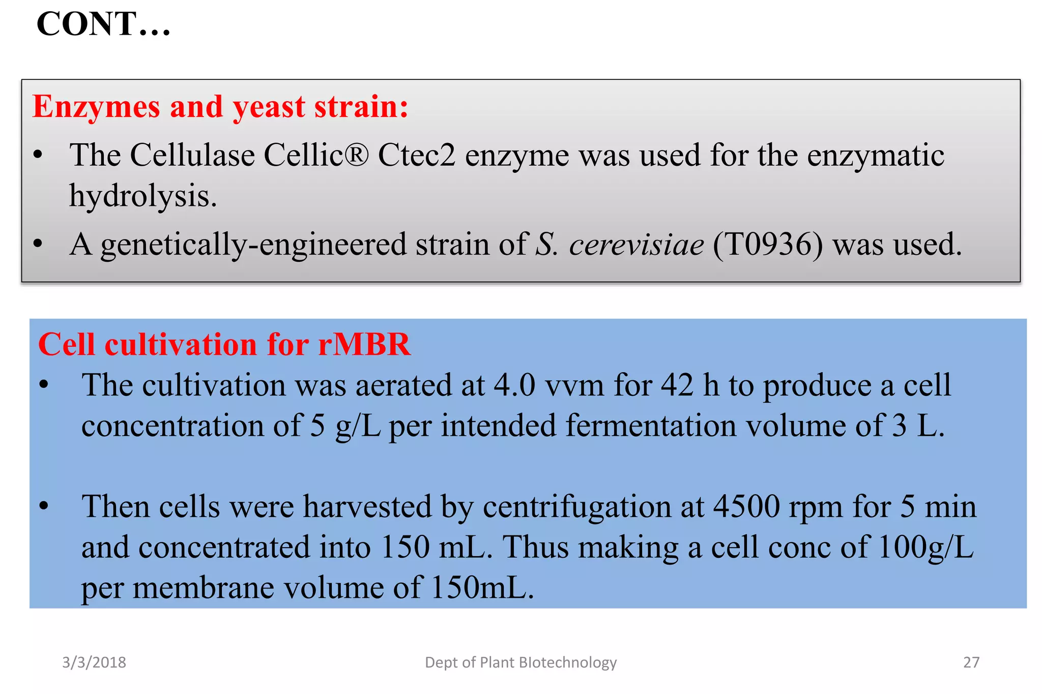 CONT…
Enzymes and yeast strain:
• The Cellulase Cellic® Ctec2 enzyme was used for the enzymatic
hydrolysis.
• A genetically-engineered strain of S. cerevisiae (T0936) was used.
3/3/2018 Dept of Plant BIotechnology 27
Cell cultivation for rMBR
• The cultivation was aerated at 4.0 vvm for 42 h to produce a cell
concentration of 5 g/L per intended fermentation volume of 3 L.
• Then cells were harvested by centrifugation at 4500 rpm for 5 min
and concentrated into 150 mL. Thus making a cell conc of 100g/L
per membrane volume of 150mL.
 
