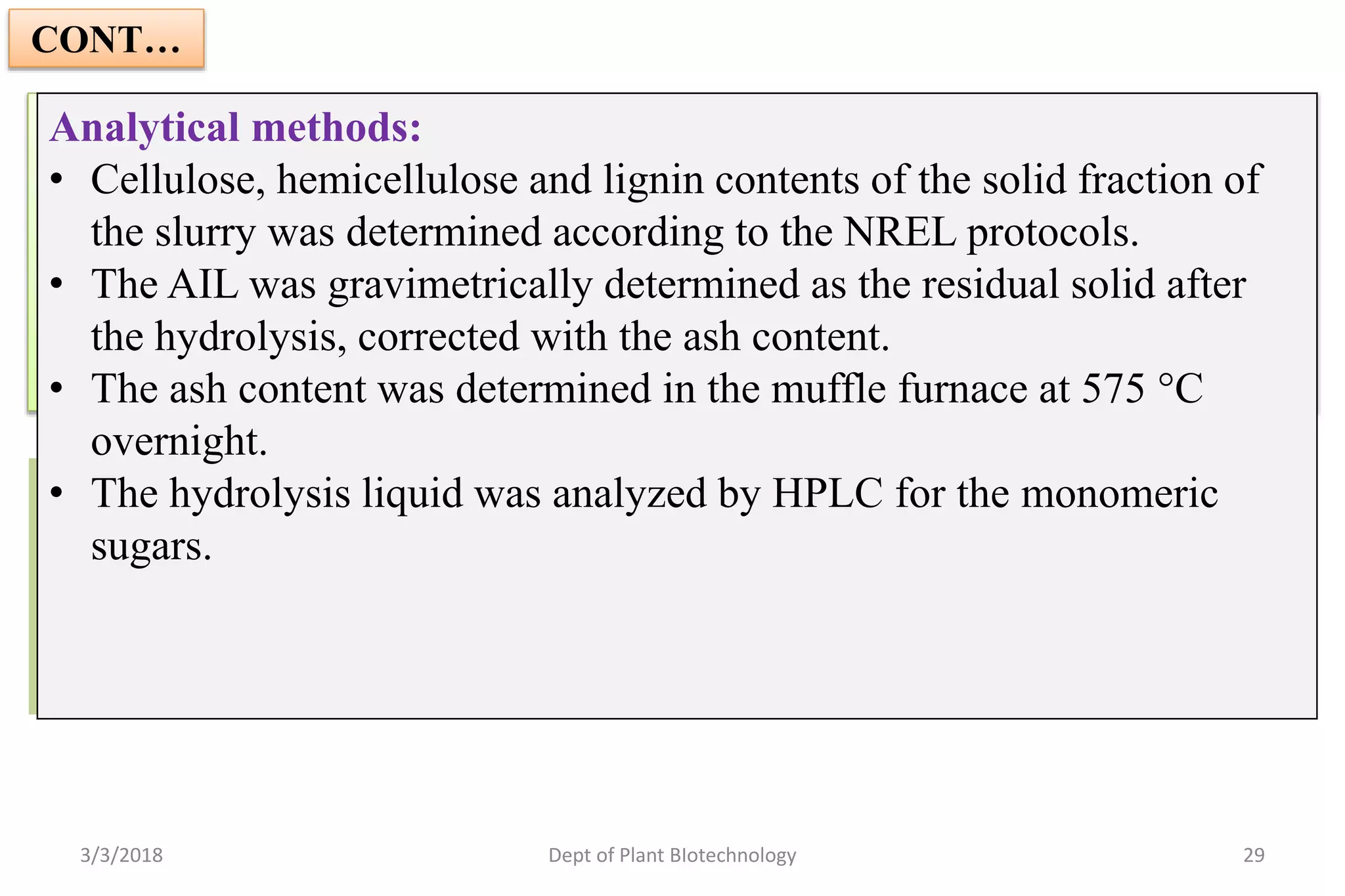 CONT…
Synthetic medium fermentation with rMBR:
• Synthetic medium contains glucose and xylose, equivalent to that present
in 10% SS. Supplemented with (NH4)2 SO4, KH2PO4 &Yeast cells.
• The fermentation was performed anaerobically at a temperature of
30 °C and a pH of 5.0 for 96h.
3/3/2018 Dept of Plant BIotechnology 29
Fermentation of the Liquid Fraction of the Hydrolyzed Pretreated
Wheat Straw with the rMBR
• Enzymatic hydrolysis of the pretreated wheat straw was carried out
at a temp of 50 °C, pH of 5.0, and agitation of 700 rpm for 24 h.
Analytical methods:
• Cellulose, hemicellulose and lignin contents of the solid fraction of
the slurry was determined according to the NREL protocols.
• The AIL was gravimetrically determined as the residual solid after
the hydrolysis, corrected with the ash content.
• The ash content was determined in the muffle furnace at 575 °C
overnight.
• The hydrolysis liquid was analyzed by HPLC for the monomeric
sugars.
 