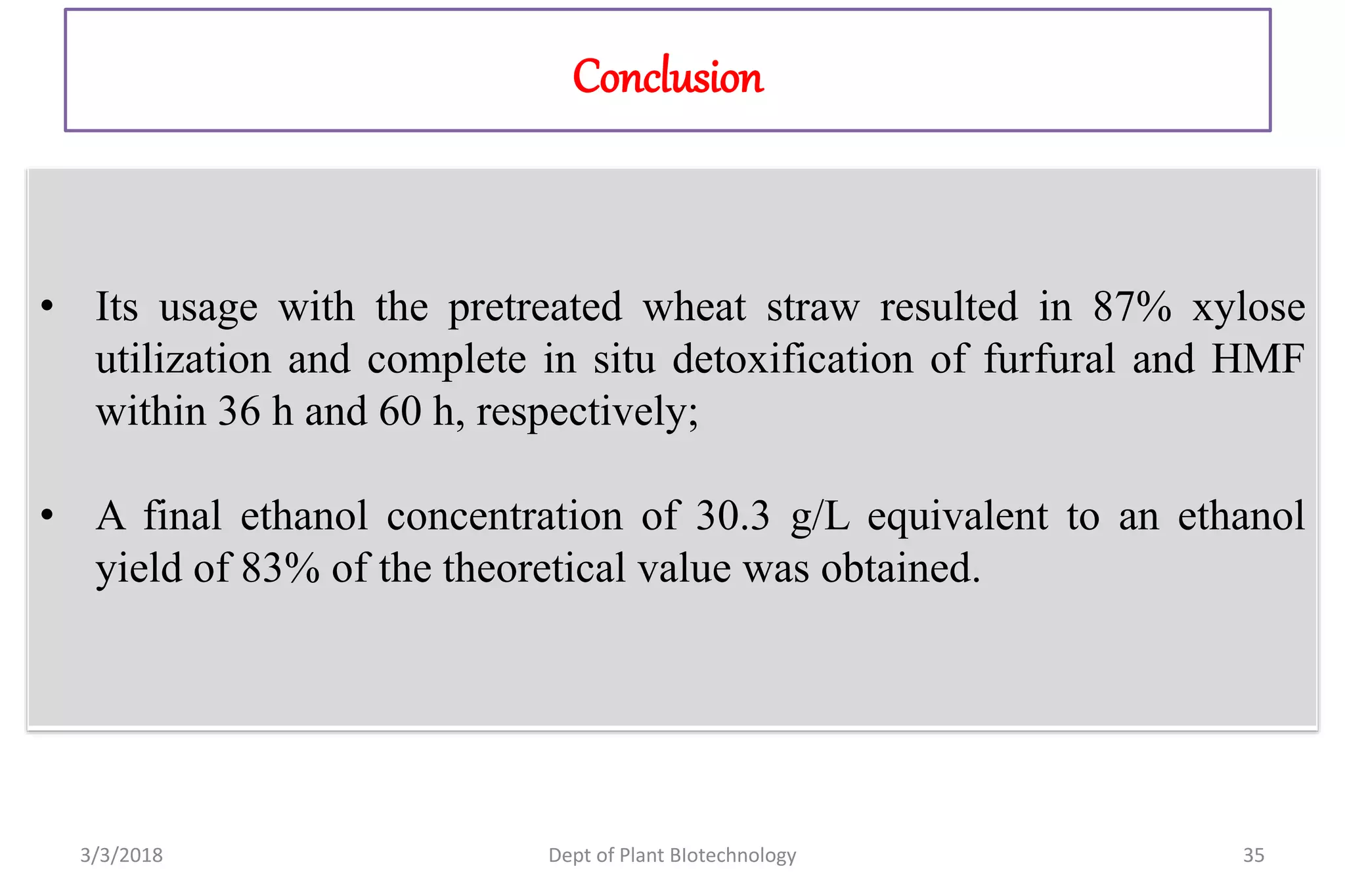 Conclusion
• The synthetic medium was investigated, followed by using the liquid
fraction of the enzymatically hydrolyzed pretreated wheat straw as a
xylose-rich media.
• The IPC membrane panels containing the yeast cells were used for
the batch fermentation lasting for up to eight days.
• With the rMBR, complete xylose utilization, together with 86% of
the theoretical ethanol yield, was observed.
3/3/2018 Dept of Plant BIotechnology 35
• Its usage with the pretreated wheat straw resulted in 87% xylose
utilization and complete in situ detoxification of furfural and HMF
within 36 h and 60 h, respectively;
• A final ethanol concentration of 30.3 g/L equivalent to an ethanol
yield of 83% of the theoretical value was obtained.
 