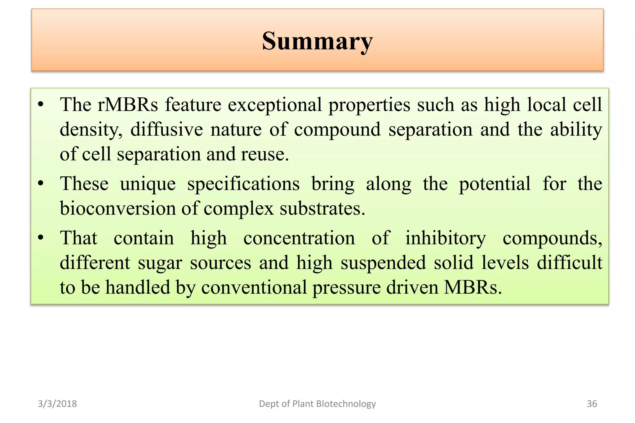 Summary
• The rMBRs feature exceptional properties such as high local cell
density, diffusive nature of compound separation and the ability
of cell separation and reuse.
• These unique specifications bring along the potential for the
bioconversion of complex substrates.
• That contain high concentration of inhibitory compounds,
different sugar sources and high suspended solid levels difficult
to be handled by conventional pressure driven MBRs.
3/3/2018 Dept of Plant BIotechnology 36
 
