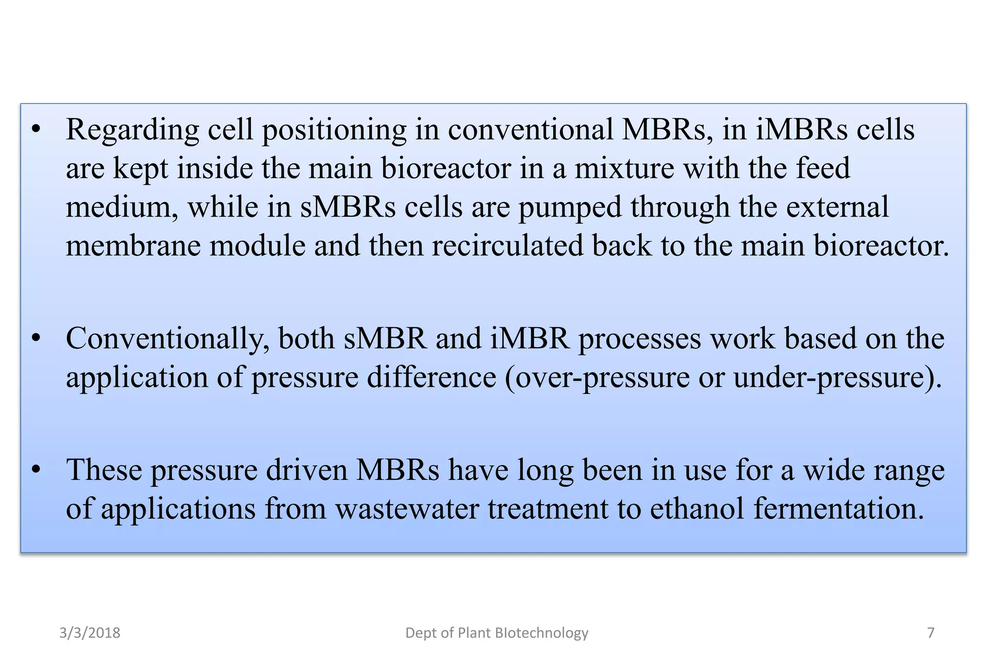 • Regarding cell positioning in conventional MBRs, in iMBRs cells
are kept inside the main bioreactor in a mixture with the feed
medium, while in sMBRs cells are pumped through the external
membrane module and then recirculated back to the main bioreactor.
• Conventionally, both sMBR and iMBR processes work based on the
application of pressure difference (over-pressure or under-pressure).
• These pressure driven MBRs have long been in use for a wide range
of applications from wastewater treatment to ethanol fermentation.
3/3/2018 Dept of Plant BIotechnology 7
 