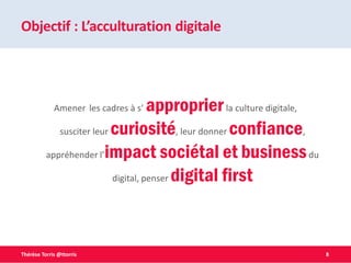8Thérèse Torris @ttorris
Objectif : L’acculturation digitale
Amener les cadres à s’ approprierla culture digitale,
susciter leur curiosité, leur donner confiance,
appréhender l’impact sociétal et businessdu
digital, penser digital first
 