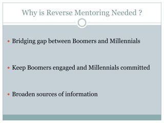 Why is Reverse Mentoring Needed ?
 Bridging gap between Boomers and Millennials
 Keep Boomers engaged and Millennials committed
 Broaden sources of information
 