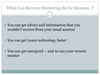 What Can Reverse Mentoring do for Mentees ?
 You can get advice and information that you
wouldn’t receive from your usual sources
 You can get Learn technology faster
 You can get energized – and so can your reverse
mentor
 