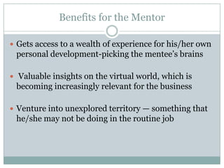 Benefits for the Mentor
 Gets access to a wealth of experience for his/her own
personal development-picking the mentee’s brains
 Valuable insights on the virtual world, which is
becoming increasingly relevant for the business
 Venture into unexplored territory — something that
he/she may not be doing in the routine job
 