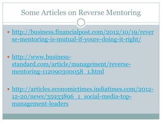 Some Articles on Reverse Mentoring
 http://business.financialpost.com/2012/10/19/rever
se-mentoring-is-mutual-if-youre-doing-it-right/
 http://www.business-
standard.com/article/management/reverse-
mentoring-112090300058_1.html
 http://articles.economictimes.indiatimes.com/2012-
12-20/news/35933896_1_social-media-top-
management-leaders
 