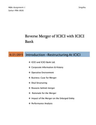 M&A-Assignment-I Snigdha
Sarkar-PRN-8026
Reverse Merger of ICICI with ICICI
Bank
6/21/2015 Introduction -Restructuring At ICICI
 ICICI and ICICI Bank Ltd.
 Corporate Information & History
 Operative Environment
 Business Case for Merger
 Deal Structuring
 Reasons behind merger
 Rationale for the Merger
 Impact of the Merger on the Enlarged Entity
 Performance Analysis
 