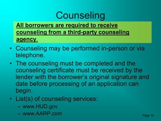 Counseling
  All borrowers are required to receive
  counseling from a third-party counseling
  agency.
• Counseling may be performed in-person or via
  telephone.
• The counseling must be completed and the
  counseling certificate must be received by the
  lender with the borrower’s original signature and
  date before processing of an application can
  begin.
• List(s) of counseling services:
  – www.HUD.gov
  – www.AARP.com                                Page 10
 