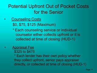 Potential Upfront Out of Pocket Costs
                for the Senior
•    Counseling Costs
     $0, $75, $125 (Maximum)
     * Each counseling service or individual
       counselor either collects upfront or it is
       collected at time of closing (HUD-1)

•    Appraisal Fee
      $325 to $475
      * Each lender has their own policy whether
      they collect upfront, senior pays appraiser
      directly, or collected at time of closing (HUD-1)
                                                      Page 11
 