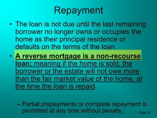 Repayment
• The loan is not due until the last remaining
  borrower no longer owns or occupies the
  home as their principal residence or
  defaults on the terms of the loan.
• A reverse mortgage is a non-recourse
  loan; meaning if the home is sold, the
  borrower or the estate will not owe more
  than the fair market value of the home, at
  the time the loan is repaid.

  – Partial prepayments or complete repayment is
    permitted at any time without penalty.  Page 12
 
