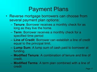 Payment Plans
• Reverse mortgage borrowers can choose from
  several payment plan options:
  – Tenure: Borrower receives a monthly check for as
    long as they live the home.
  – Term: Borrower receives a monthly check for a
    specified time period
  – Line of Credit: Borrower can establish a line of credit
    equal to the principal limit.
  – Lump Sum: A lump sum of cash paid to borrower at
    funding.
  – Modified Tenure: A combination of tenure and line of
    credit.
  – Modified Terms: A term plan combined with a line of
    credit
                                                       Page 17
 
