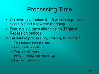 Processing Time
• On average, it takes 4 – 6 weeks to process,
  close, & fund a reverse mortgage.
• Funding is 3 days after closing (Right of
  Recession period)
What delays processing, closing, fundings?
  –   Title issues from the past
  –   Federal debt or liens
  –   Trusts – All types
  –   POA’s – Power of Attorneys
  –   Family members


                                                 Page 18
 