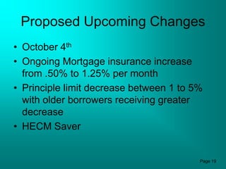 Proposed Upcoming Changes
• October 4th
• Ongoing Mortgage insurance increase
  from .50% to 1.25% per month
• Principle limit decrease between 1 to 5%
  with older borrowers receiving greater
  decrease
• HECM Saver


                                         Page 19
 