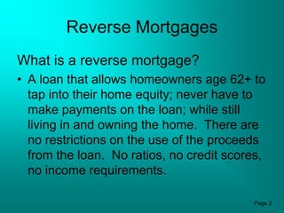 Reverse Mortgages
What is a reverse mortgage?
• A loan that allows homeowners age 62+ to
  tap into their home equity; never have to
  make payments on the loan; while still
  living in and owning the home. There are
  no restrictions on the use of the proceeds
  from the loan. No ratios, no credit scores,
  no income requirements.

                                          Page 2
 