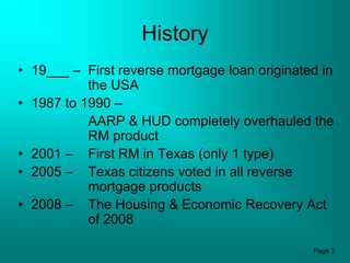 History
• 19___ – First reverse mortgage loan originated in
           the USA
• 1987 to 1990 –
           AARP & HUD completely overhauled the
           RM product
• 2001 – First RM in Texas (only 1 type)
• 2005 – Texas citizens voted in all reverse
           mortgage products
• 2008 – The Housing & Economic Recovery Act
           of 2008

                                               Page 3
 