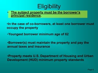 Eligibility
• The subject property must be the borrower’s
  principal residence.

•In the case of co-borrowers, at least one borrower must
occupy the property
•Youngest borrower minimum age of 62

•Borrower(s) must maintain the property and pay the
annual taxes and insurance

•Property meets U.S. Department of Housing and Urban
Development (HUD) minimum property standards

                                                   Page 6
 