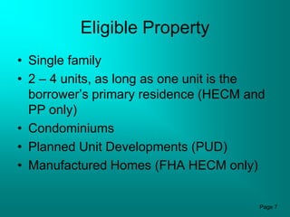Eligible Property
• Single family
• 2 – 4 units, as long as one unit is the
  borrower’s primary residence (HECM and
  PP only)
• Condominiums
• Planned Unit Developments (PUD)
• Manufactured Homes (FHA HECM only)


                                        Page 7
 