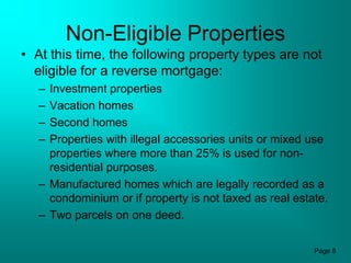 Non-Eligible Properties
• At this time, the following property types are not
  eligible for a reverse mortgage:
   – Investment properties
   – Vacation homes
   – Second homes
   – Properties with illegal accessories units or mixed use
     properties where more than 25% is used for non-
     residential purposes.
   – Manufactured homes which are legally recorded as a
     condominium or if property is not taxed as real estate.
   – Two parcels on one deed.

                                                         Page 8
 