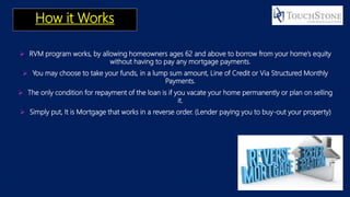 How it Works
 RVM program works, by allowing homeowners ages 62 and above to borrow from your home’s equity
without having to pay any mortgage payments.
 You may choose to take your funds, in a lump sum amount, Line of Credit or Via Structured Monthly
Payments.
 The only condition for repayment of the loan is if you vacate your home permanently or plan on selling
it.
 Simply put, It is Mortgage that works in a reverse order. (Lender paying you to buy-out your property)
 