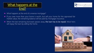 What happens at the
End?
 What happens at the end of a reverse mortgage?
 If you owe more than your home is worth, but sell your home for the appraised fair
market value, the remaining balance will be paid by mortgage insurance.
 When the last remaining borrower passes away, the loan has to be repaid. Most heirs
will repay the loan by selling the home.
 